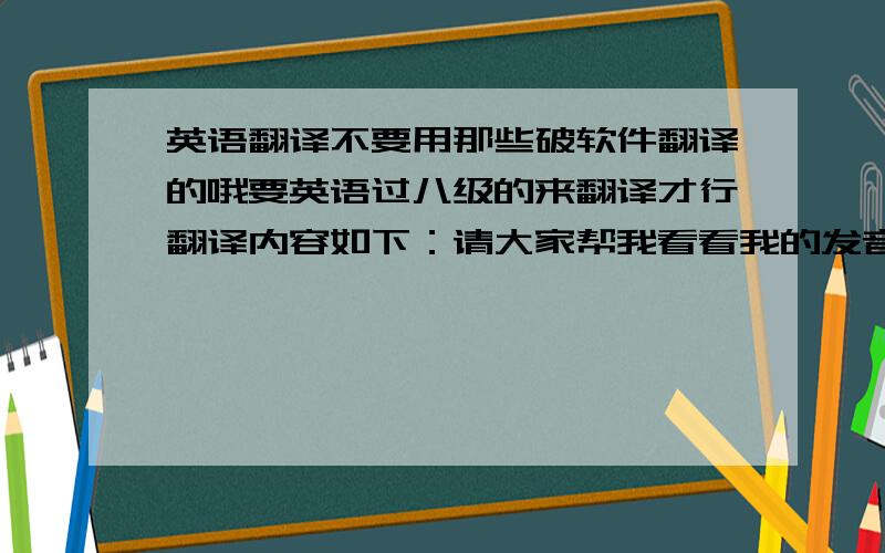 英语翻译不要用那些破软件翻译的哦要英语过八级的来翻译才行翻译内容如下：请大家帮我看看我的发音是不是标准,因为i我最近在学英语,不知道自己的发音是不是标准,我想录个视频,发到