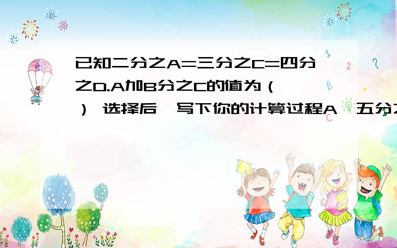 已知二分之A=三分之C=四分之D.A加B分之C的值为（ ） 选择后,写下你的计算过程A、五分之四 B、四分之七 C、二分之一 D、四分之五（或者,你认为都不是的话.请写下你的计算过程和答案.）thank