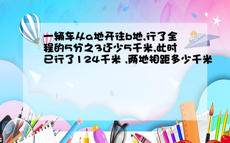 一辆车从a地开往b地,行了全程的5分之3还少5千米,此时已行了124千米 ,两地相距多少千米