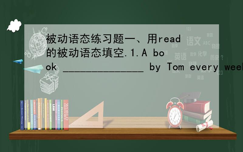 被动语态练习题一、用read的被动语态填空.1.A book ______________ by Tom every week2.A book ______________ by Tom last week.3.A book ______________ by Tom next week.4.A book ______________ by Tom for a week.5.A book ______________ by To