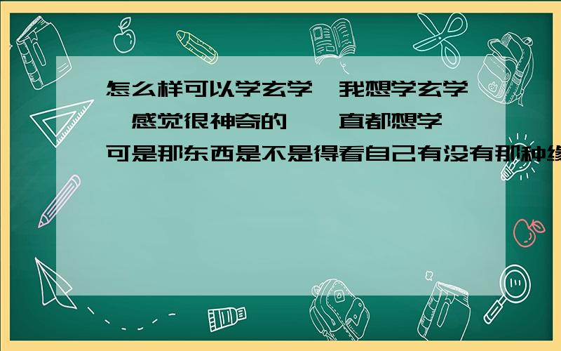 怎么样可以学玄学,我想学玄学,感觉很神奇的,一直都想学,可是那东西是不是得看自己有没有那种缘分啊.一般的人是不是学不会?