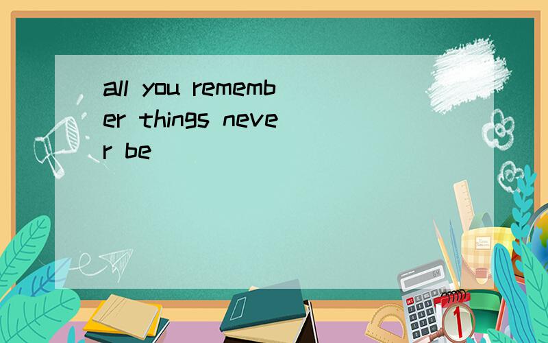 all you remember things never be