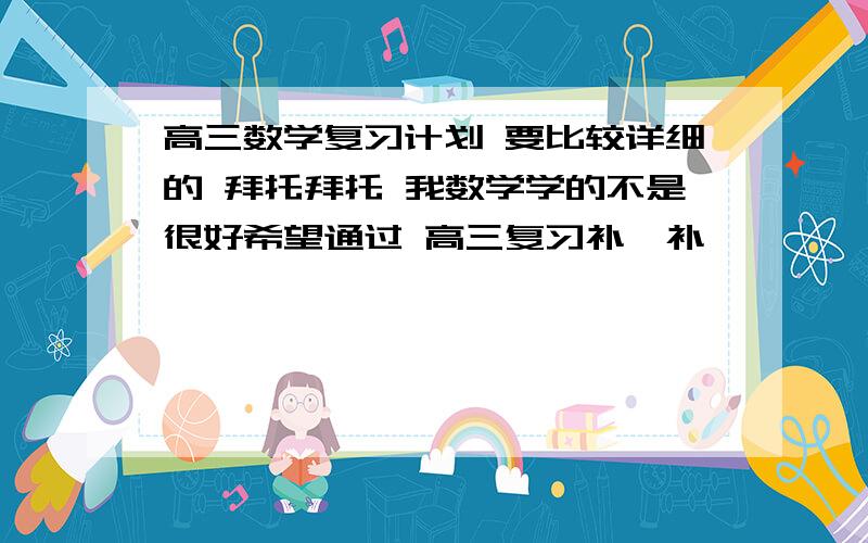 高三数学复习计划 要比较详细的 拜托拜托 我数学学的不是很好希望通过 高三复习补一补