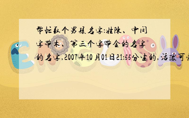 帮忙取个男孩名字：姓陈、中间字带木、第三个字带金的名字 的名字,2007年10月01日21：55分生的,活泼可爱的男孩,希望大家踊跃回答,必有谢礼!