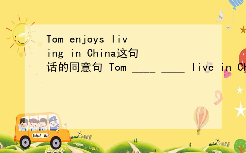 Tom enjoys living in China这句话的同意句 Tom ____ ____ live in China