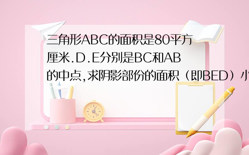 三角形ABC的面积是80平方厘米.D.E分别是BC和AB的中点,求阴影部份的面积（即BED）小学五年级的解法.什么拓展题,就是高年级的放到低年级来做,.