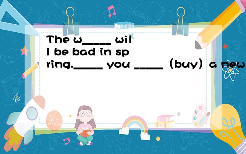 The w_____ will be bad in spring._____ you _____（buy）a new cell phone tomorrow?_____ there _____（be）a school meeting next Monday?They _____ （not use）books.They will use computers to read.There _____（be）more cars in China in 2008.The s