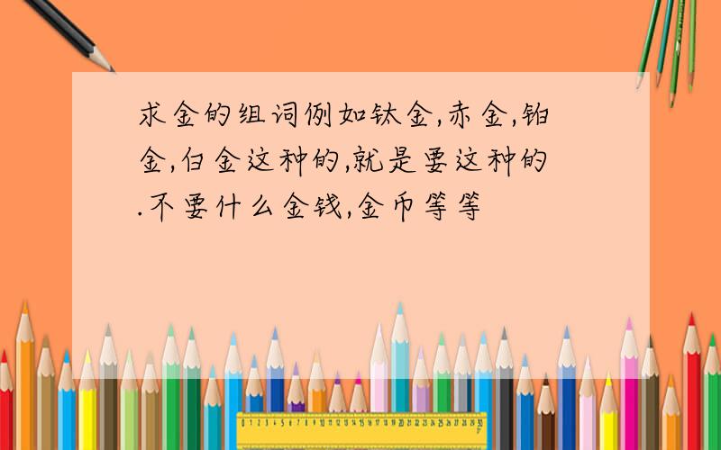 求金的组词例如钛金,赤金,铂金,白金这种的,就是要这种的.不要什么金钱,金币等等