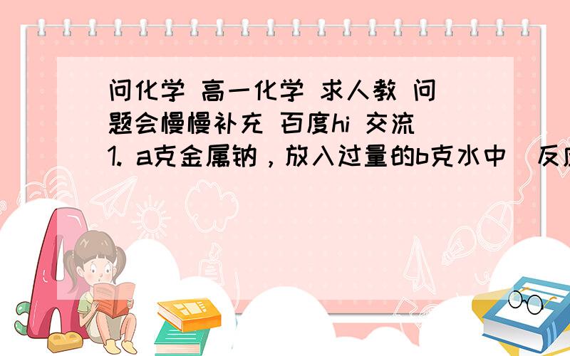 问化学 高一化学 求人教 问题会慢慢补充 百度hi 交流1. a克金属钠，放入过量的b克水中  反应所得溶液中溶质的质量分数为？2.质量百分含量相等的碳酸钠和碳酸氢钠的混合物x克 加热一段时