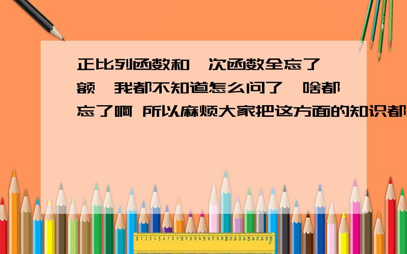 正比列函数和一次函数全忘了,额,我都不知道怎么问了,啥都忘了啊 所以麻烦大家把这方面的知识都罗列一边= = 比如怎么判断经过的图像之类的很麻烦啊,我实在没办法差不多有些明白了，但