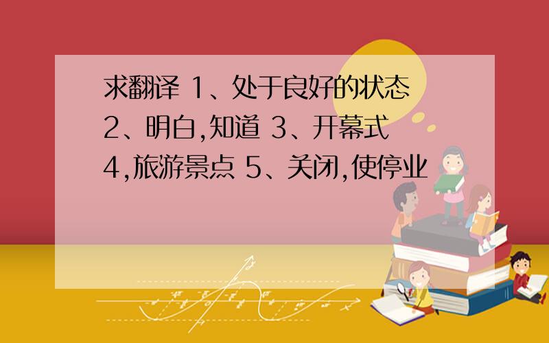 求翻译 1、处于良好的状态 2、明白,知道 3、开幕式 4,旅游景点 5、关闭,使停业