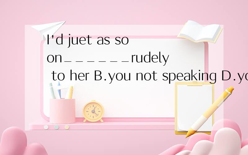 I'd juet as soon______rudely to her B.you not speaking D.you didn't speak A that you won`t speakB your not speaking C you not speak D you didn`t speakI'd just as soon______rudely to her教材给的答案是D