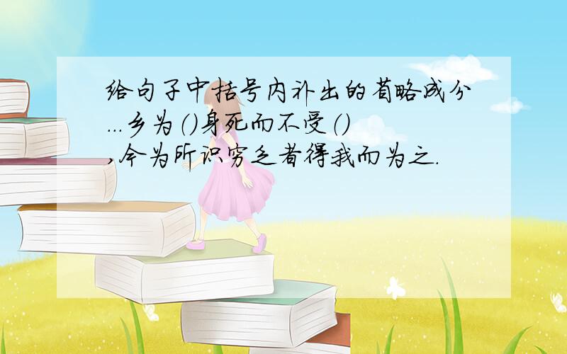 给句子中括号内补出的省略成分...乡为（）身死而不受（）,今为所识穷乏者得我而为之.