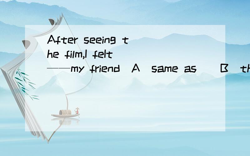 After seeing the film,I feIt——my friend．A．same as    B．the same as    C.same with  D．the same for请详解一下,同时翻译一下