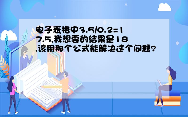 电子表格中3.5/0.2=17.5,我想要的结果是18 ,该用那个公式能解决这个问题?