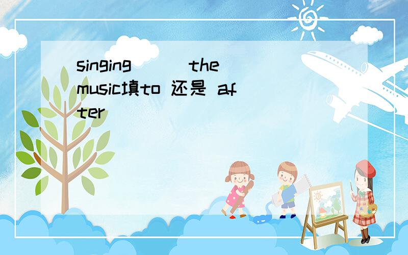 singing___the music填to 还是 after