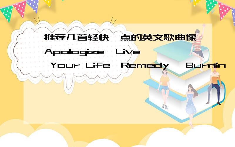 推荐几首轻快一点的英文歌曲像Apologize,Live Your Life,Remedy ,Burnin' Up这种的可以不要链接,但你给的歌曲名要打对字在谷歌中能搜到就好~谢谢了可以就自己喜欢的其实我终于想好形容词了,应该是