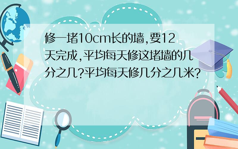 修一堵10cm长的墙,要12天完成,平均每天修这堵墙的几分之几?平均每天修几分之几米?