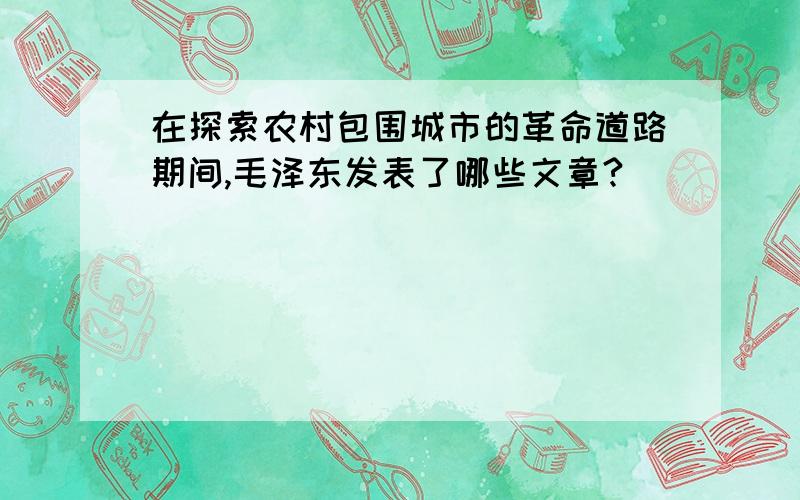 在探索农村包围城市的革命道路期间,毛泽东发表了哪些文章?