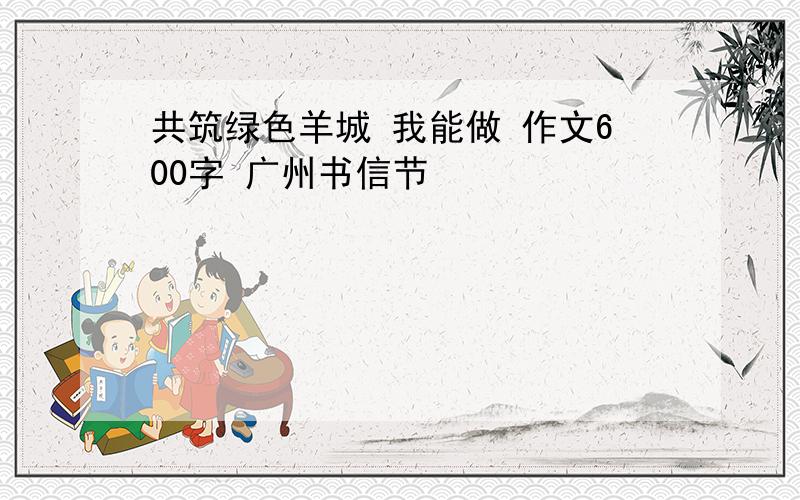 共筑绿色羊城 我能做 作文600字 广州书信节