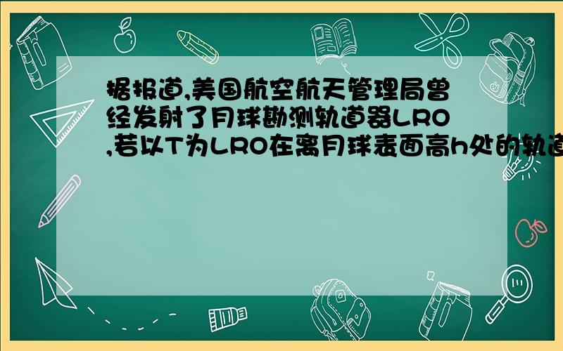 据报道,美国航空航天管理局曾经发射了月球勘测轨道器LRO,若以T为LRO在离月球表面高h处的轨道上做匀速圆周运动的周期,以R表示月球的半径 求LRO绕月运行是的向心加速度 月球表面的重力加