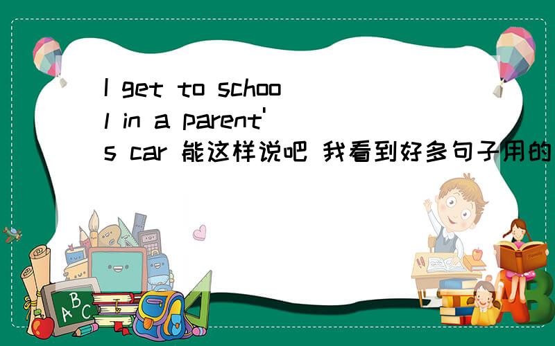 I get to school in a parent's car 能这样说吧 我看到好多句子用的是go to school