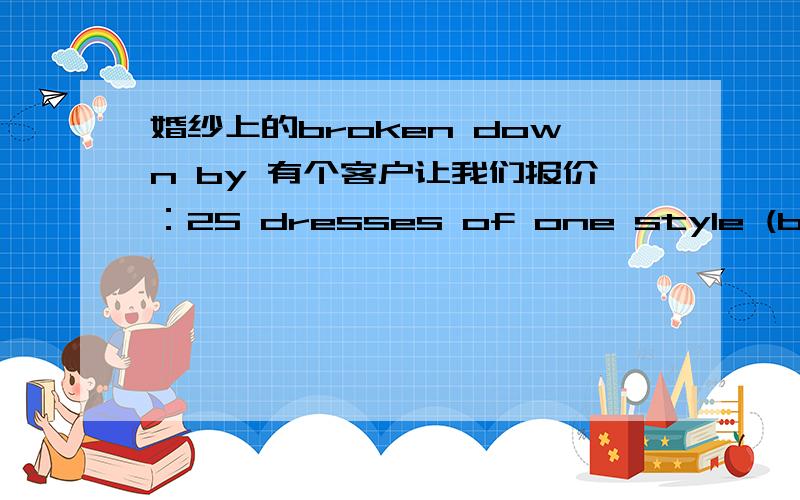 婚纱上的broken down by 有个客户让我们报价：25 dresses of one style (broken down by style) “broken down by style” 一定要准确呀,关系到报价,