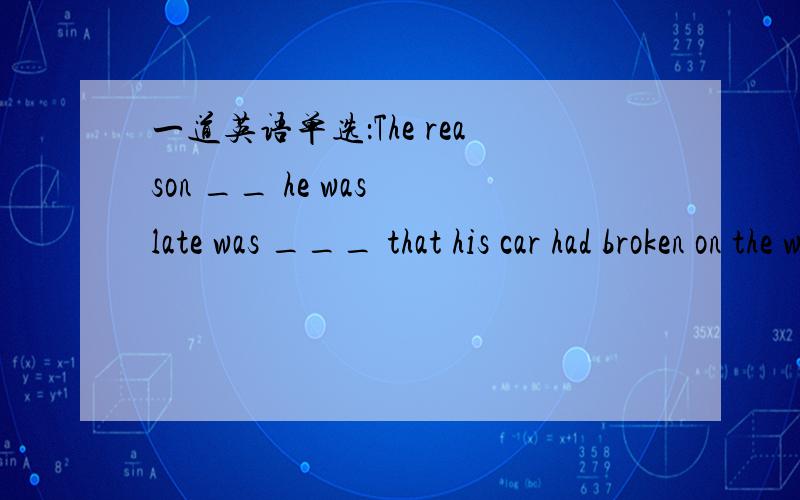 一道英语单选：The reason __ he was late was ___ that his car had broken on the way.The reason ____ he was late was _____ that his car had broken on the way.A.why; because B.that; because C.that; for D.why; that重要：原题目中就有that