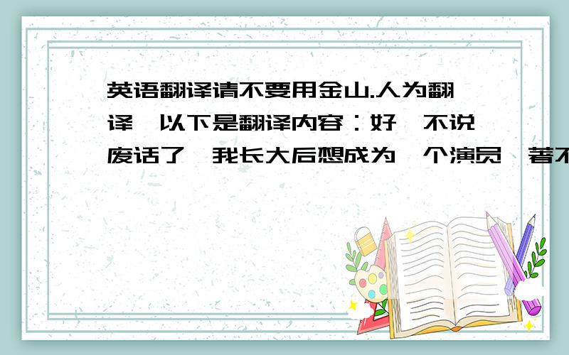 英语翻译请不要用金山.人为翻译,以下是翻译内容：好,不说废话了,我长大后想成为一个演员,著不著名无所谓,只要感受到乐趣,开心,同时又能挣到不少的钱,是我最大的追求.我希望我能赚到至