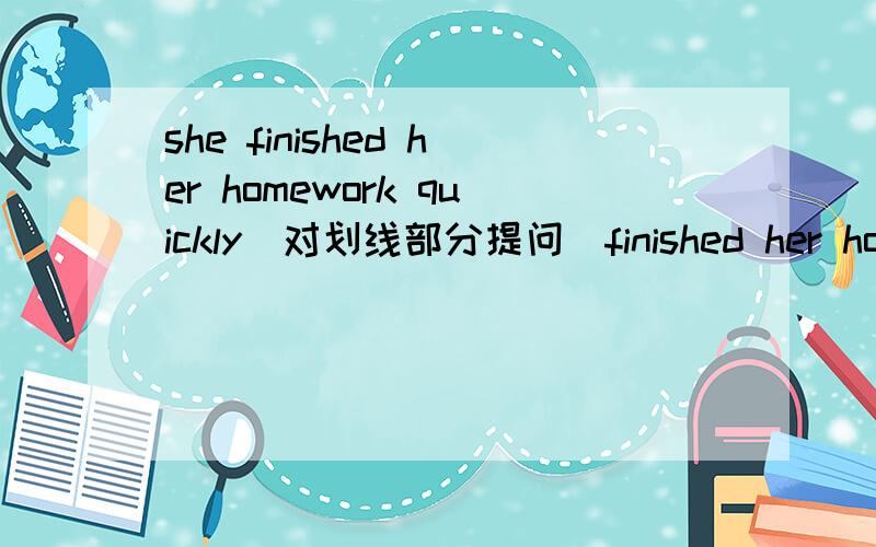 she finished her homework quickly(对划线部分提问）finished her homework划线部分 （ ） （ ）she ( )quickly?