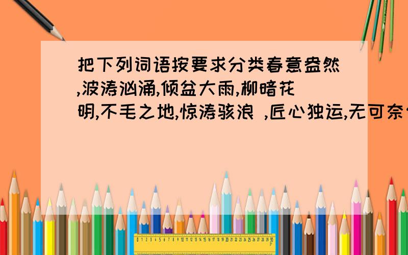 把下列词语按要求分类春意盎然,波涛汹涌,倾盆大雨,柳暗花明,不毛之地,惊涛骇浪 ,匠心独运,无可奈何,无精打采,笑逐颜开,失魂落魄,惊慌失措,滥竽充数,拔苗助长,铁杵成针,画龙点睛1.描写自