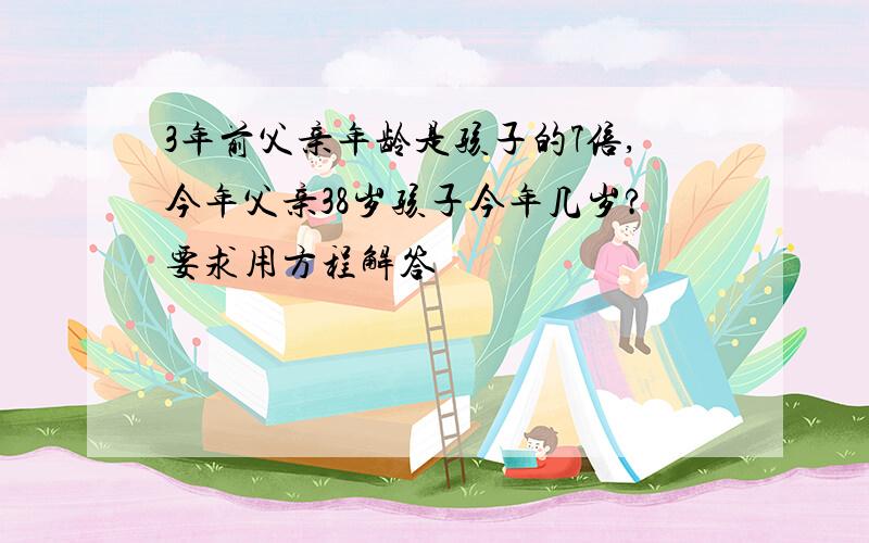 3年前父亲年龄是孩子的7倍,今年父亲38岁孩子今年几岁?要求用方程解答