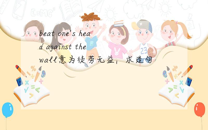 beat one's head against the wall意为徒劳无益；求造句