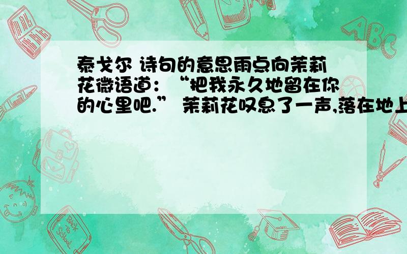 泰戈尔 诗句的意思雨点向茉莉花微语道：“把我永久地留在你的心里吧.” 茉莉花叹息了一声,落在地上了.----《飞鸟集》泰戈尔