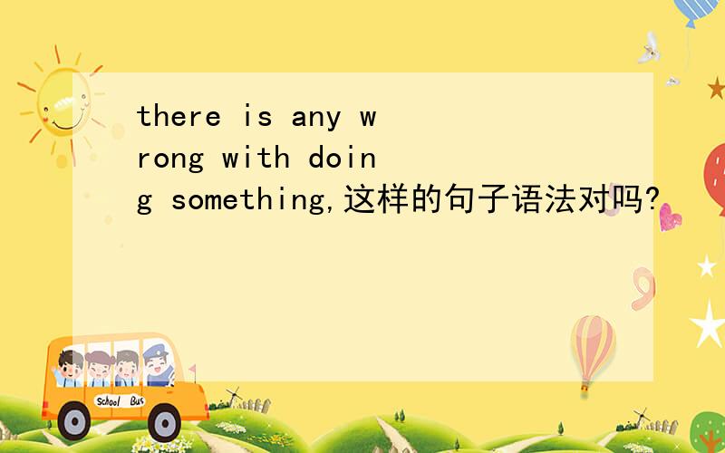 there is any wrong with doing something,这样的句子语法对吗?