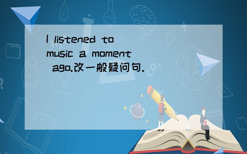 I listened to music a moment ago.改一般疑问句.