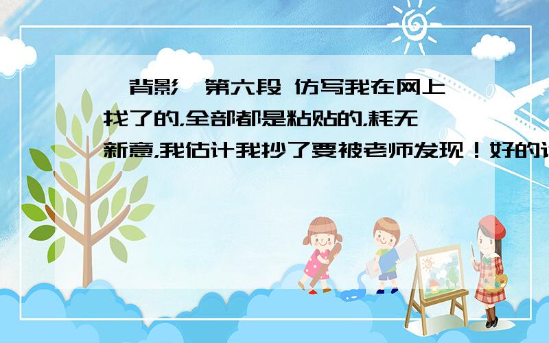 《背影》第六段 仿写我在网上找了的，全部都是粘贴的，耗无新意，我估计我抄了要被老师发现！好的话我会给分的！