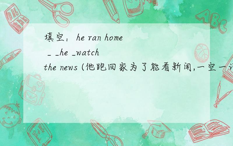 填空：he ran home _ _he _watch the news (他跑回家为了能看新闻,一空一词,