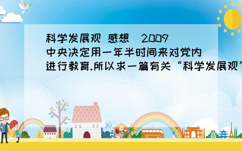 科学发展观 感想  2009中央决定用一年半时间来对党内进行教育.所以求一篇有关“科学发展观”（要最新的）的听课感想,...或者说,怎么写?提纲怎么样?