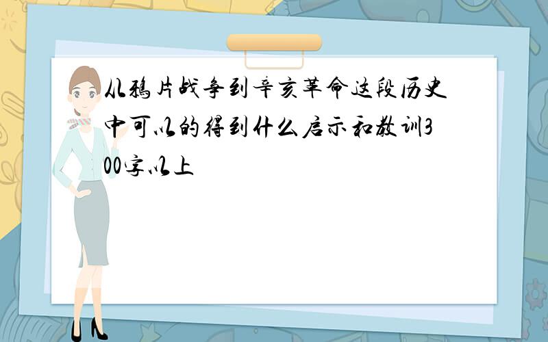 从鸦片战争到辛亥革命这段历史中可以的得到什么启示和教训300字以上