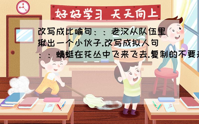 改写成比喻句：：老汉从队伍里揪出一个小伙子.改写成拟人句：：蜻蜓在花丛中飞来飞去.复制的不要来!