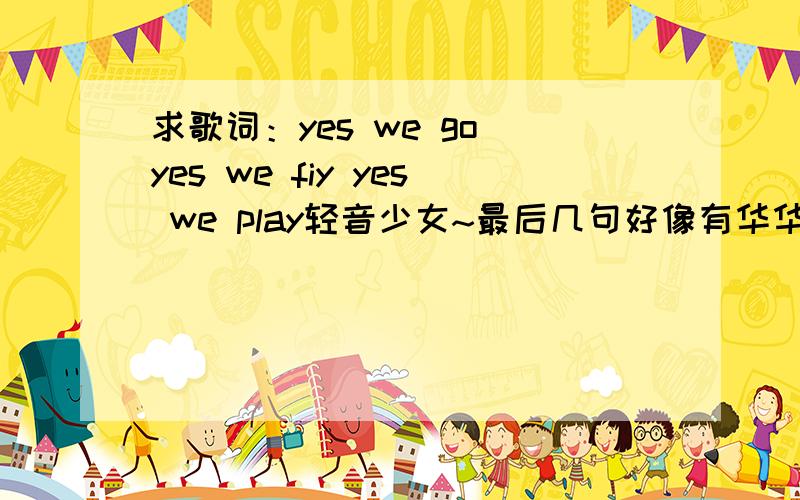 求歌词：yes we go yes we fiy yes we play轻音少女~最后几句好像有华华丹的~随便来个人回答吧,我已经找到了- -