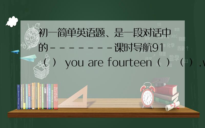 初一简单英语题、是一段对话中的-------课时导航91（ ） you are fourteen（ ）（ ）.will you（ ）a birthday party?（ ）will go to your party?of course you（ ）.You’re my good friend,too.（ ）to my party!