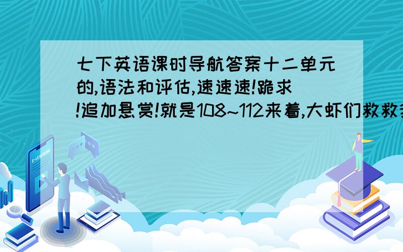 七下英语课时导航答案十二单元的,语法和评估,速速速!跪求!追加悬赏!就是108~112来着,大虾们救救我啊!（热泪盈眶……）