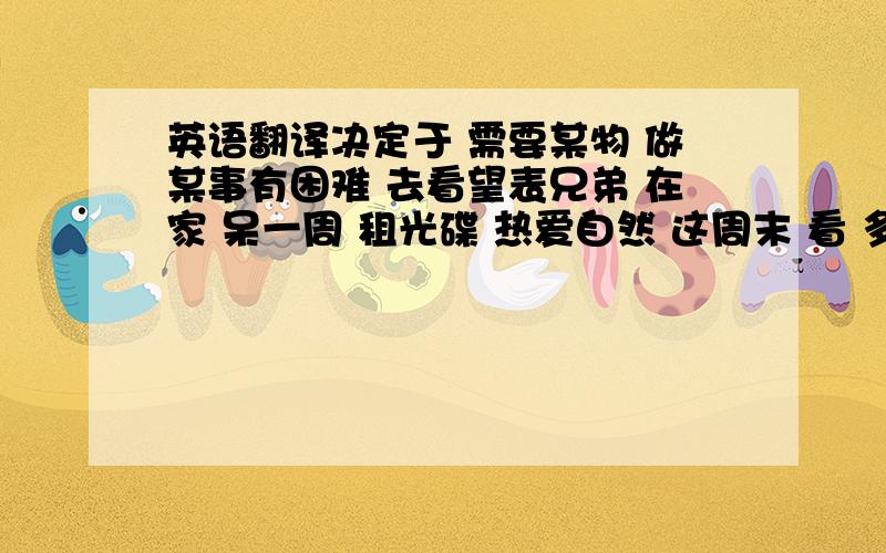 英语翻译决定于 需要某物 做某事有困难 去看望表兄弟 在家 呆一周 租光碟 热爱自然 这周末 看 多久 到达 把某人带到······ 步行 起床 车站 说英语 有一节钢琴课 看望我的阿姨 踢足球