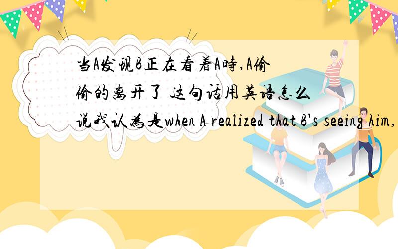 当A发现B正在看着A时,A偷偷的离开了 这句话用英语怎么说我认为是when A realized that B's seeing him,A sneaked away,