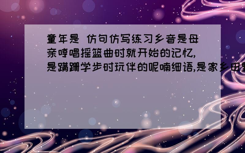 童年是 仿句仿写练习乡音是母亲哼唱摇篮曲时就开始的记忆,是蹒跚学步时玩伴的呢喃细语,是家乡田野上油菜馨香的流溢,是故园山川里最富有诗意的篇章.童年是（ ）,（ ）,（ ）,（ ）.