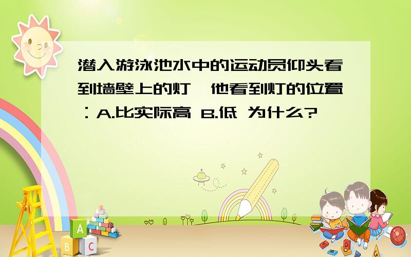 潜入游泳池水中的运动员仰头看到墙壁上的灯,他看到灯的位置：A.比实际高 B.低 为什么?