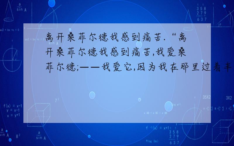 离开桑菲尔德我感到痛苦.“离开桑菲尔德我感到痛苦,我爱桑菲尔德;——我爱它,因为我在那里过着丰富、愉快的生活,至少过了短短的一个时期.我没有受到践踏.我没有被弄得僵化.我没有被