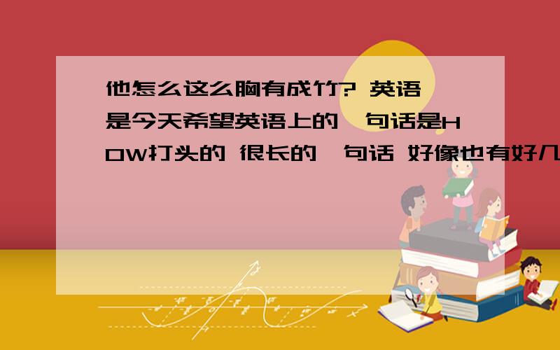 他怎么这么胸有成竹? 英语 是今天希望英语上的一句话是HOW打头的 很长的一句话 好像也有好几个比较难的单词还有一个句子：We'd better get our  ---- out!意思大概是我们赶紧行动吧